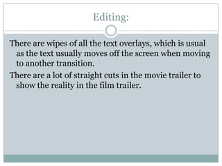 Editing:
There are wipes of all the text overlays, which is usual
as the text usually moves off the screen when moving
to another transition.
There are a lot of straight cuts in the movie trailer to
show the reality in the film trailer.

 