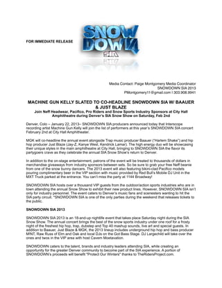 !
FOR IMMEDIATE RELEASE

!

!

!
!
Media Contact: Paige Montgomery Media Coordinator !
SNOWDOWN SIA 2013 !
PMontgomery11@gmail.com | 303.908.9941!

!

MACHINE GUN KELLY SLATED TO CO-HEADLINE SNOWDOWN SIA W/ BAAUER
& JUST BLAZE 
Join Neff Headwear, Pacifico, Pro Riders and Snow Sports Industry Sponsors at City Hall
Amphitheatre during Denver’s SIA Snow Show on Saturday, Feb 2nd

Denver, Colo – January 22, 2013– SNOWDOWN SIA producers announced today that Interscope
recording artist Machine Gun Kelly will join the list of performers at this year’s SNOWDOWN SIA concert
February 2nd at City Hall Amphitheater.
MGK will co-headline the annual event alongside Trap music producer Baauer (“Harlem Shake”) and hip
hop producer Just Blaze (Jay-Z, Kanye West, Kendrick Lamar). The high energy duo will be showcasing
their unique styles in the main amphitheatre at City Hall, bringing to SNOWDOWN SIA the flavor its
partygoers crave as they celebrate the annual SIA Snow Show’s return to Denver.
In addition to the on-stage entertainment, patrons of the event will be treated to thousands of dollars in
merchandise giveaways from industry sponsors between sets. So be sure to grab your free Neff beanie
from one of the snow bunny dancers. The 2013 event will also featuring bikini-clad Pacifico models
pouring complimentary beer in the VIP section with music provided by Red Bull’s Mobile DJ Unit in the
MXT Truck parked at the entrance. You can’t miss the party at 1144 Broadway!
SNOWDOWN SIA hosts over a thousand VIP guests from the outdoor/action sports industries who are in
town attending the annual Snow Show to exhibit their new product lines. However, SNOWDOWN SIA isn’t
only for industry personnel. The event caters to Denver’s music fans and scenesters wanting to hit the
SIA party circuit. *SNOWDOWN SIA is one of the only parties during the weekend that releases tickets to
the public.
SNOWDOWN SIA 2013
SNOWDOWN SIA 2013 is an 18-and-up nightlife event that takes place Saturday night during the SIA
Snow Show. The annual concert brings the best of the snow sports industry under one roof for a frosty
night of the freshest hip hop, trap, dubstep and Top 40 mashup sounds, live art and special guests. In
addition to Baauer, Just Blaze & MGK, the 2013 lineup includes underground hip hop and bass producer
M!NT, Raw Russ of Elm and Oak and local DJs on the Got Bass Stage. DJ Largechild will take over the
ones and twos in the VIP area with host Cavem Moetavation.
SNOWDOWN caters to the talent, brands and industry leaders attending SIA, while creating an
opportunity for the greater Denver community to become part of the SIA experience. A portion of
SNOWDOWN’s proceeds will benefit "Protect Our Winters" thanks to TheRidersProject.com.

 