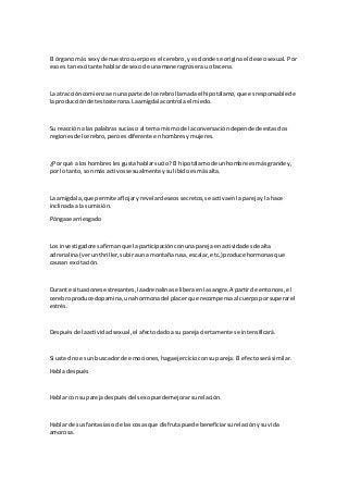 El órganomás sexyde nuestrocuerpoesel cerebro,yes donde se originael deseosexual. Por
esoestan excitante hablarde sexode unamaneragroserau obscena.
La atraccióncomienzaenunaparte del cerebrollamadael hipotálamo,que esresponsablede
la producciónde testosterona.Laamígdalacontrolael miedo.
Su reaccióna las palabrassuciaso al tema mismode laconversacióndependede estasdos
regionesdel cerebro,peroesdiferente enhombresymujeres.
¿Por qué a loshombreslesgustahablarsucio?El hipotálamode unhombre esmásgrande y,
por lotanto, sonmás activossexualmente ysulibidoesmásalta.
La amígdala,que permite aflojaryrevelardeseossecretos,se activaenlaparejay la hace
inclinadaala sumisión.
Póngase arriesgado
Los investigadoresafirmanque laparticipaciónconunaparejaenactividadesde alta
adrenalina(verunthriller,subirauna montañarusa,escalar,etc.) produce hormonasque
causan excitación.
Durante situacionesestresantes,laadrenalinase liberaenlasangre.A partirde entonces,el
cerebroproduce dopamina,unahormonadel placer que recompensaal cuerpoporsuperarel
estrés.
Despuésde laactividadsexual,el afectodadoasu parejaciertamente se intensificará.
Si ustedno esun buscadorde emociones,hagaejercicioconsupareja.El efectoserásimilar.
Habla después
Hablar con suparejadespuésdel sexopuedemejorarsurelación.
Hablar de sus fantasíaso de las cosasque disfrutapuede beneficiarsurelaciónysu vida
amorosa.
 