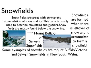 Snowﬁelds                                            Snowﬁelds
      Snow ﬁelds are areas with permanent
 accumulation of snow and ice. This term is usually
                                                     are formed
  used to describe mountains and glaciers. Snow      when there
   ﬁelds are mostly found below the snow line.      is leftover of
                       Mount Buffalo                 snow and it
                                                     accumulate
                    Selwyn                            to form a
                  Snowﬁelds                           snowﬁeld.
Some examples of snowﬁelds are Mount Buffalo Victoria
      and Selwyn Snowﬁelds in New South Wales.
 