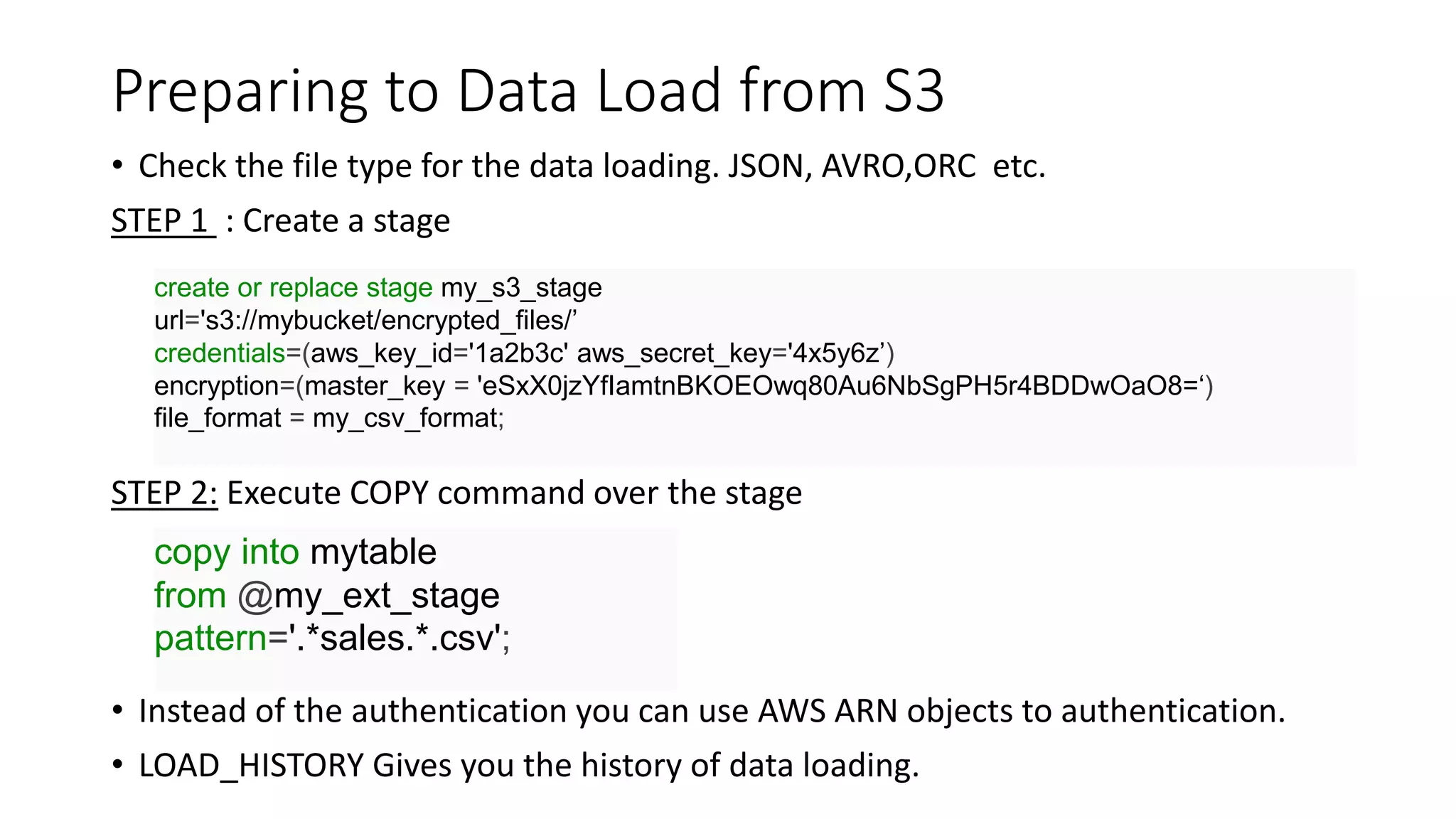 Preparing to Data Load from S3
• Check the file type for the data loading. JSON, AVRO,ORC etc.
STEP 1 : Create a stage
STEP 2: Execute COPY command over the stage
• Instead of the authentication you can use AWS ARN objects to authentication.
• LOAD_HISTORY Gives you the history of data loading.
create or replace stage my_s3_stage
url='s3://mybucket/encrypted_files/’
credentials=(aws_key_id='1a2b3c' aws_secret_key='4x5y6z’)
encryption=(master_key = 'eSxX0jzYfIamtnBKOEOwq80Au6NbSgPH5r4BDDwOaO8=‘)
file_format = my_csv_format;
copy into mytable
from @my_ext_stage
pattern='.*sales.*.csv';
 