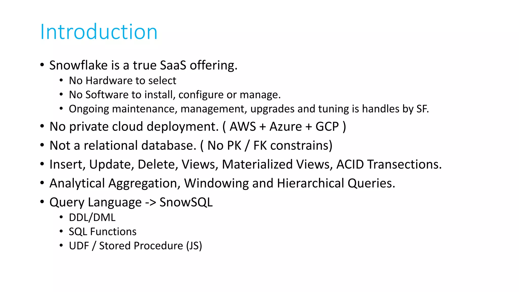 Introduction
• Snowflake is a true SaaS offering.
• No Hardware to select
• No Software to install, configure or manage.
• Ongoing maintenance, management, upgrades and tuning is handles by SF.
• No private cloud deployment. ( AWS + Azure + GCP )
• Not a relational database. ( No PK / FK constrains)
• Insert, Update, Delete, Views, Materialized Views, ACID Transections.
• Analytical Aggregation, Windowing and Hierarchical Queries.
• Query Language -> SnowSQL
• DDL/DML
• SQL Functions
• UDF / Stored Procedure (JS)
 