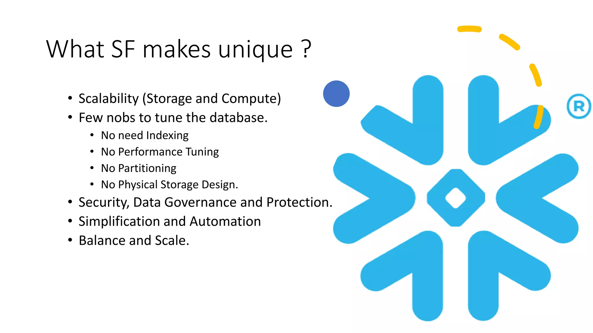 What SF makes unique ?
• Scalability (Storage and Compute)
• Few nobs to tune the database.
• No need Indexing
• No Performance Tuning
• No Partitioning
• No Physical Storage Design.
• Security, Data Governance and Protection.
• Simplification and Automation
• Balance and Scale.
 