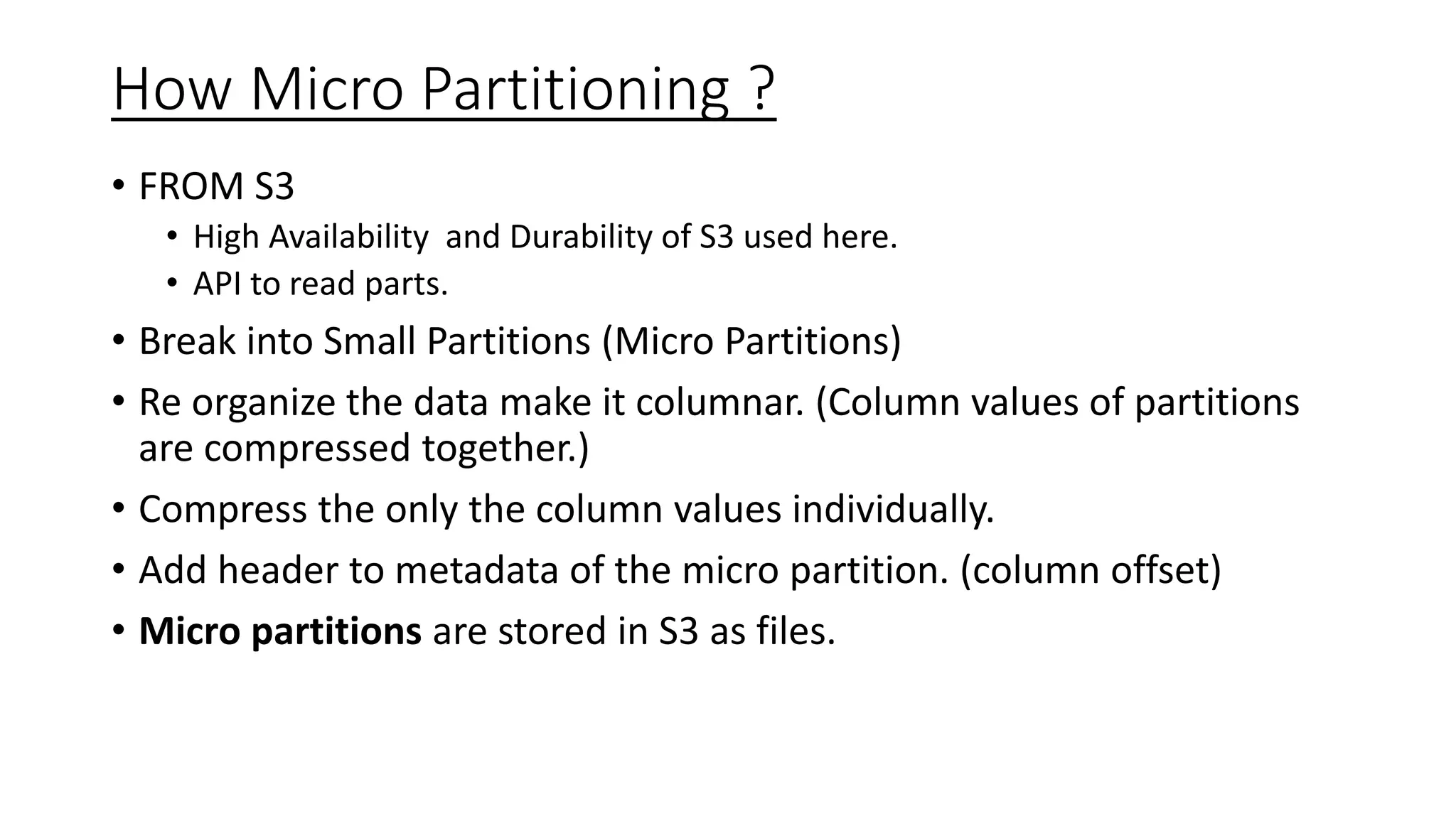 How Micro Partitioning ?
• FROM S3
• High Availability and Durability of S3 used here.
• API to read parts.
• Break into Small Partitions (Micro Partitions)
• Re organize the data make it columnar. (Column values of partitions
are compressed together.)
• Compress the only the column values individually.
• Add header to metadata of the micro partition. (column offset)
• Micro partitions are stored in S3 as files.
 