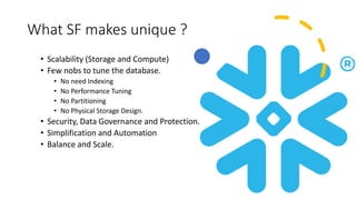 What SF makes unique ?
• Scalability (Storage and Compute)
• Few nobs to tune the database.
• No need Indexing
• No Performance Tuning
• No Partitioning
• No Physical Storage Design.
• Security, Data Governance and Protection.
• Simplification and Automation
• Balance and Scale.
 