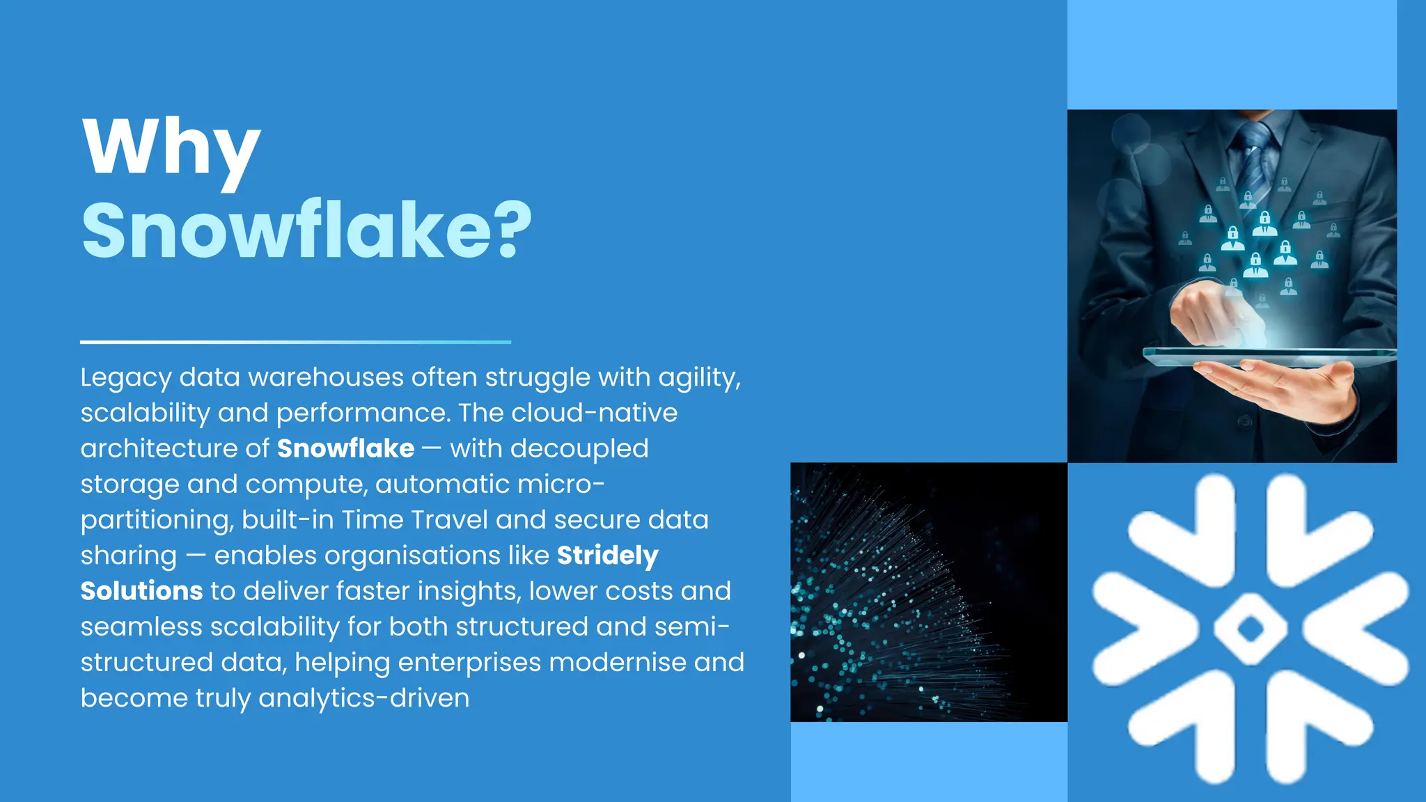 Why
Snowflake?
Legacy data warehouses often struggle with agility,
scalability and performance. The cloud-native
architecture of Snowflake — with decoupled
storage and compute, automatic micro-
partitioning, built-in Time Travel and secure data
sharing — enables organisations like Stridely
Solutions to deliver faster insights, lower costs and
seamless scalability for both structured and semi-
structured data, helping enterprises modernise and
become truly analytics-driven
 