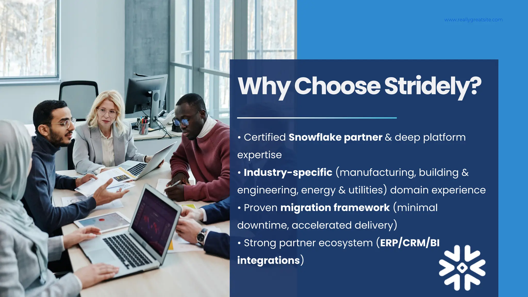 www.reallygreatsite.com
WhyChooseStridely?
• Certified Snowflake partner & deep platform
expertise
• Industry-specific (manufacturing, building &
engineering, energy & utilities) domain experience
• Proven migration framework (minimal
downtime, accelerated delivery)
• Strong partner ecosystem (ERP/CRM/BI
integrations)
 