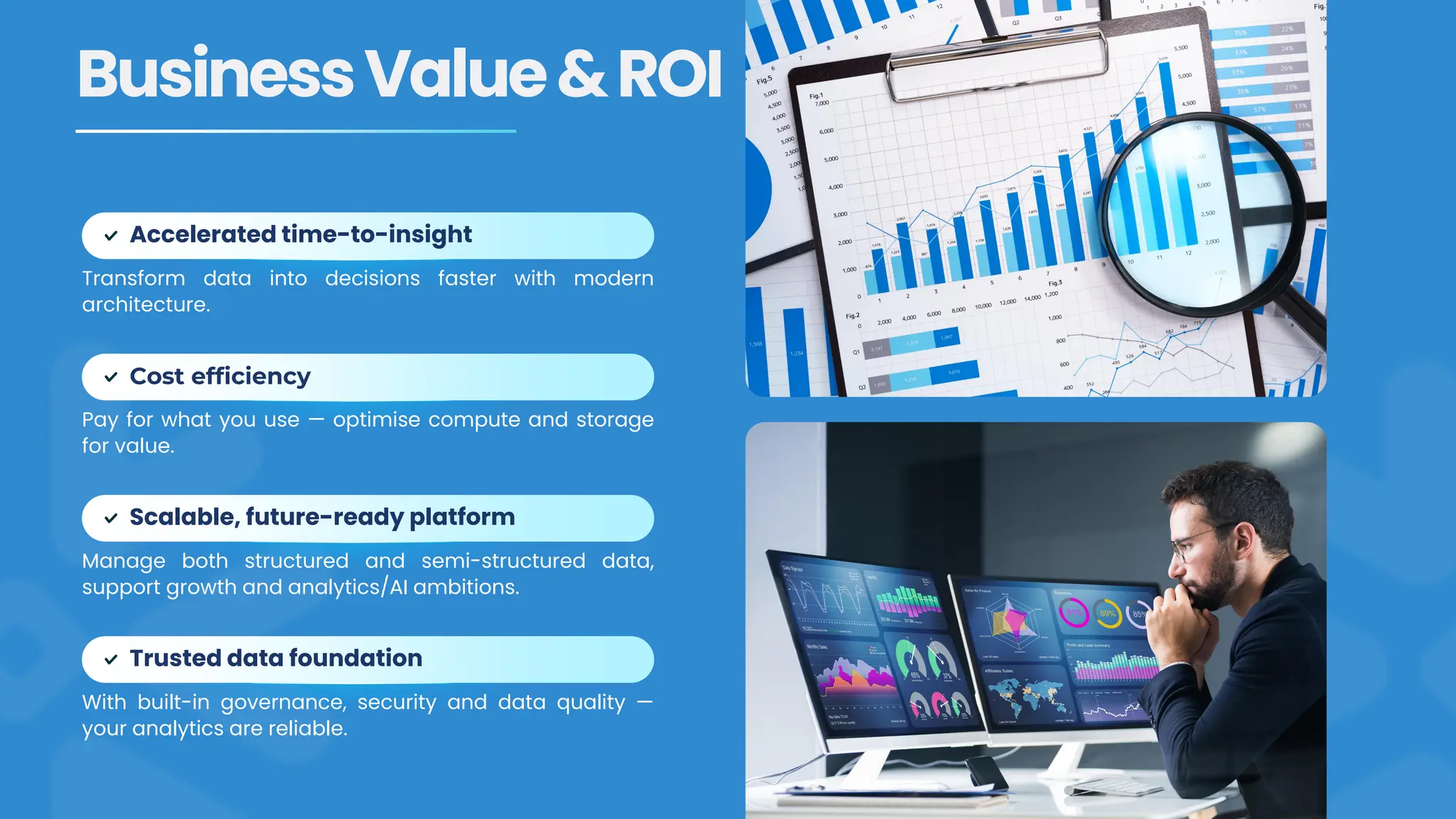 Transform data into decisions faster with modern
architecture.
Accelerated time-to-insight
BusinessValue&ROI
Pay for what you use — optimise compute and storage
for value.
Cost efficiency
Manage both structured and semi-structured data,
support growth and analytics/AI ambitions.
Scalable, future-ready platform
With built-in governance, security and data quality —
your analytics are reliable.
Trusted data foundation
 