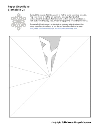 Paper Snowflake
(Template 2)
copyright 2014 www.firstpalette.com
Cut out the square. Fold diagonally in half to come up with a triangle.
Fold once more in half to get a smaller triangle. Fold the left
section towards the back. Fold the right section towards the back as
well. Cut away the gray area. Unfold the paper to reveal the snowflake.
See detailed folding and cutting instructions with illustrations plus
more snowflake templates at our Paper Snowflake Patterns page.
http://www.firstpalette.com/tool_box/printables/snowflake.html
 