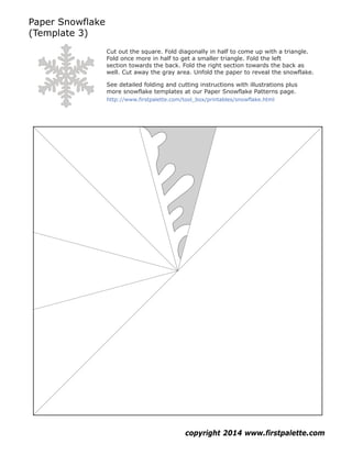 Paper Snowflake
(Template 3)
copyright 2014 www.firstpalette.com
Cut out the square. Fold diagonally in half to come up with a triangle.
Fold once more in half to get a smaller triangle. Fold the left
section towards the back. Fold the right section towards the back as
well. Cut away the gray area. Unfold the paper to reveal the snowflake.
See detailed folding and cutting instructions with illustrations plus
more snowflake templates at our Paper Snowflake Patterns page.
http://www.firstpalette.com/tool_box/printables/snowflake.html
 