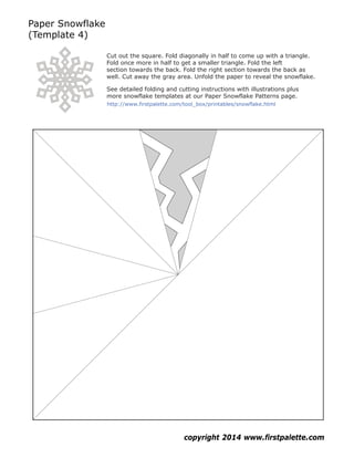 Paper Snowflake
(Template 4)
copyright 2014 www.firstpalette.com
Cut out the square. Fold diagonally in half to come up with a triangle.
Fold once more in half to get a smaller triangle. Fold the left
section towards the back. Fold the right section towards the back as
well. Cut away the gray area. Unfold the paper to reveal the snowflake.
See detailed folding and cutting instructions with illustrations plus
more snowflake templates at our Paper Snowflake Patterns page.
http://www.firstpalette.com/tool_box/printables/snowflake.html
 