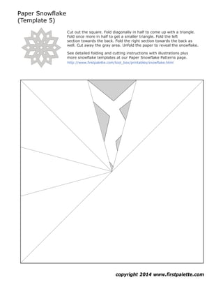 Paper Snowflake
(Template 5)
copyright 2014 www.firstpalette.com
Cut out the square. Fold diagonally in half to come up with a triangle.
Fold once more in half to get a smaller triangle. Fold the left
section towards the back. Fold the right section towards the back as
well. Cut away the gray area. Unfold the paper to reveal the snowflake.
See detailed folding and cutting instructions with illustrations plus
more snowflake templates at our Paper Snowflake Patterns page.
http://www.firstpalette.com/tool_box/printables/snowflake.html
 