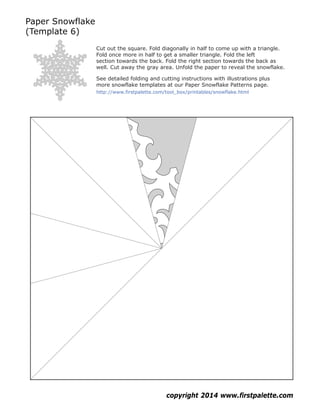 Paper Snowflake
(Template 6)
copyright 2014 www.firstpalette.com
http://www.firstpalette.com/tool_box/printables/snowflake.html
Cut out the square. Fold diagonally in half to come up with a triangle.
Fold once more in half to get a smaller triangle. Fold the left
section towards the back. Fold the right section towards the back as
well. Cut away the gray area. Unfold the paper to reveal the snowflake.
See detailed folding and cutting instructions with illustrations plus
more snowflake templates at our Paper Snowflake Patterns page.
 