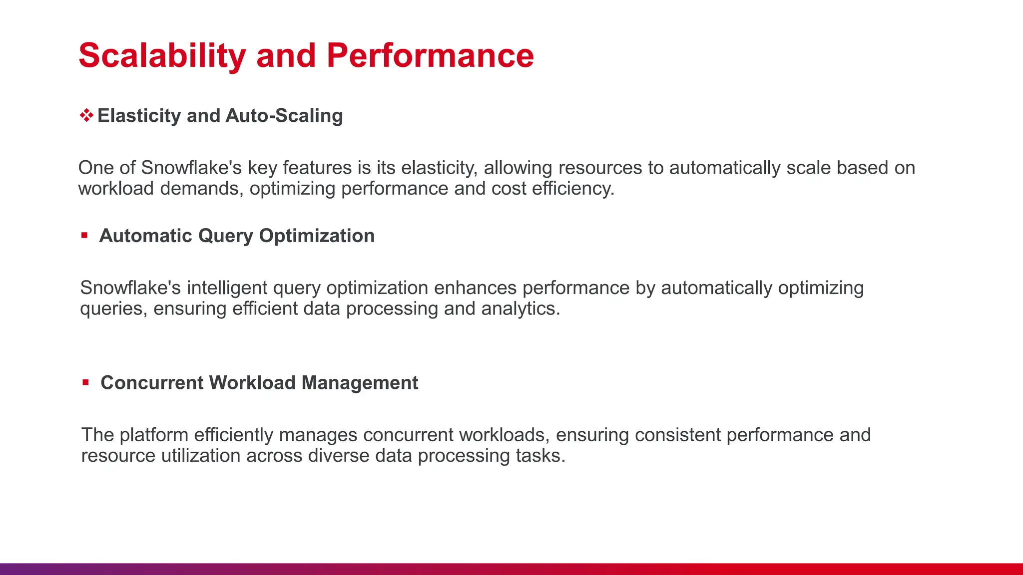 Scalability and Performance
Elasticity and Auto-Scaling
One of Snowflake's key features is its elasticity, allowing resources to automatically scale based on
workload demands, optimizing performance and cost efficiency.
 Automatic Query Optimization
Snowflake's intelligent query optimization enhances performance by automatically optimizing
queries, ensuring efficient data processing and analytics.
 Concurrent Workload Management
The platform efficiently manages concurrent workloads, ensuring consistent performance and
resource utilization across diverse data processing tasks.
 