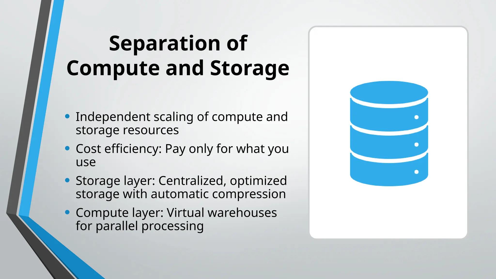 Separation of
Compute and Storage
• Independent scaling of compute and
storage resources
• Cost efficiency: Pay only for what you
use
• Storage layer: Centralized, optimized
storage with automatic compression
• Compute layer: Virtual warehouses
for parallel processing