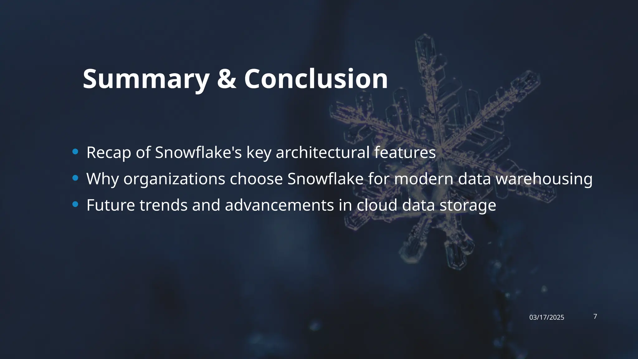 Summary & Conclusion
• Recap of Snowflake's key architectural features
• Why organizations choose Snowflake for modern data warehousing
• Future trends and advancements in cloud data storage
03/17/2025 7