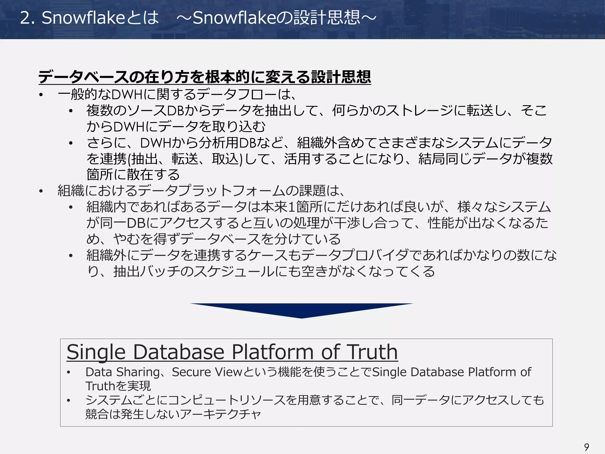 9
2. Snowflakeとは ～Snowflakeの設計思想～
データベースの在り方を根本的に変える設計思想
• 一般的なDWHに関するデータフローは、
• 複数のソースDBからデータを抽出して、何らかのストレージに転送し、そこ
からDWHにデータを取り込む
• さらに、DWHから分析用DBなど、組織外含めてさまざまなシステムにデータ
を連携(抽出、転送、取込)して、活用することになり、結局同じデータが複数
箇所に散在する
• 組織におけるデータプラットフォームの課題は、
• 組織内であればあるデータは本来1箇所にだけあれば良いが、様々なシステム
が同一DBにアクセスすると互いの処理が干渉し合って、性能が出なくなるた
め、やむを得ずデータベースを分けている
• 組織外にデータを連携するケースもデータプロバイダであればかなりの数にな
り、抽出バッチのスケジュールにも空きがなくなってくる
Single Database Platform of Truth
• Data Sharing、Secure Viewという機能を使うことでSingle Database Platform of
Truthを実現
• システムごとにコンピュートリソースを用意することで、同一データにアクセスしても
競合は発生しないアーキテクチャ
 