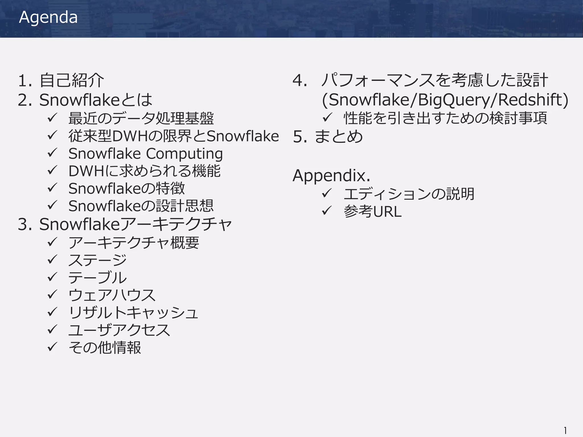 1
Agenda
1. 自己紹介
2. Snowflakeとは
 最近のデータ処理基盤
 従来型DWHの限界とSnowflake
 Snowflake Computing
 DWHに求められる機能
 Snowflakeの特徴
 Snowflakeの設計思想
3. Snowflakeアーキテクチャ
 アーキテクチャ概要
 ステージ
 テーブル
 ウェアハウス
 リザルトキャッシュ
 ユーザアクセス
 その他情報
4. パフォーマンスを考慮した設計
(Snowflake/BigQuery/Redshift)
 性能を引き出すための検討事項
5. まとめ
Appendix.
 エディションの説明
 参考URL
 