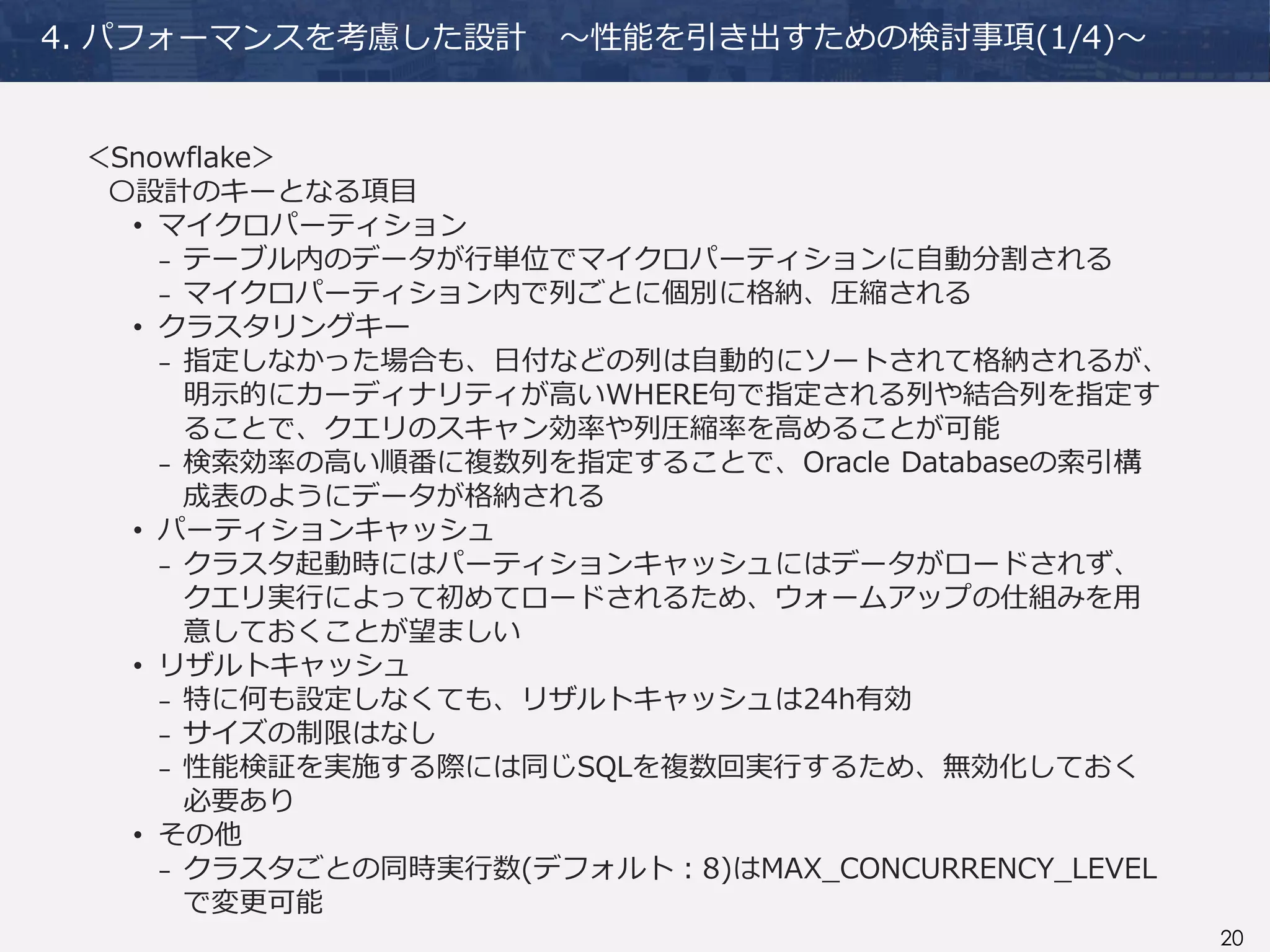 20
4. パフォーマンスを考慮した設計 ～性能を引き出すための検討事項(1/4)～
＜Snowflake＞
〇設計のキーとなる項目
• マイクロパーティション
₋ テーブル内のデータが行単位でマイクロパーティションに自動分割される
₋ マイクロパーティション内で列ごとに個別に格納、圧縮される
• クラスタリングキー
₋ 指定しなかった場合も、日付などの列は自動的にソートされて格納されるが、
明示的にカーディナリティが高いWHERE句で指定される列や結合列を指定す
ることで、クエリのスキャン効率や列圧縮率を高めることが可能
₋ 検索効率の高い順番に複数列を指定することで、Oracle Databaseの索引構
成表のようにデータが格納される
• パーティションキャッシュ
₋ クラスタ起動時にはパーティションキャッシュにはデータがロードされず、
クエリ実行によって初めてロードされるため、ウォームアップの仕組みを用
意しておくことが望ましい
• リザルトキャッシュ
₋ 特に何も設定しなくても、リザルトキャッシュは24h有効
₋ サイズの制限はなし
₋ 性能検証を実施する際には同じSQLを複数回実行するため、無効化しておく
必要あり
• その他
₋ クラスタごとの同時実行数(デフォルト：8)はMAX_CONCURRENCY_LEVEL
で変更可能
 