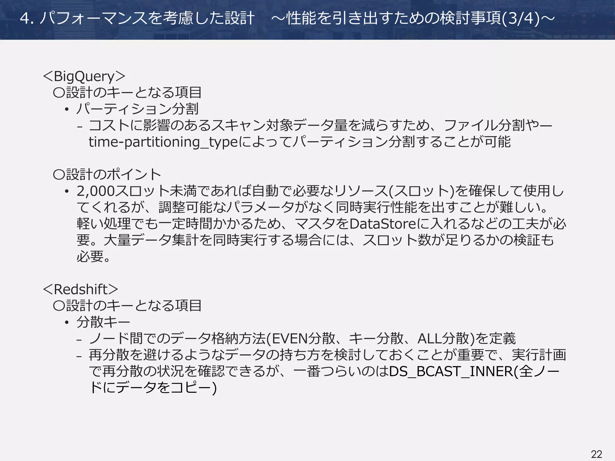 22
4. パフォーマンスを考慮した設計 ～性能を引き出すための検討事項(3/4)～
＜BigQuery＞
〇設計のキーとなる項目
• パーティション分割
₋ コストに影響のあるスキャン対象データ量を減らすため、ファイル分割や—
time-partitioning_typeによってパーティション分割することが可能
〇設計のポイント
• 2,000スロット未満であれば自動で必要なリソース(スロット)を確保して使用し
てくれるが、調整可能なパラメータがなく同時実行性能を出すことが難しい。
軽い処理でも一定時間かかるため、マスタをDataStoreに入れるなどの工夫が必
要。大量データ集計を同時実行する場合には、スロット数が足りるかの検証も
必要。
＜Redshift＞
〇設計のキーとなる項目
• 分散キー
₋ ノード間でのデータ格納方法(EVEN分散、キー分散、ALL分散)を定義
₋ 再分散を避けるようなデータの持ち方を検討しておくことが重要で、実行計画
で再分散の状況を確認できるが、一番つらいのはDS_BCAST_INNER(全ノー
ドにデータをコピー)
 