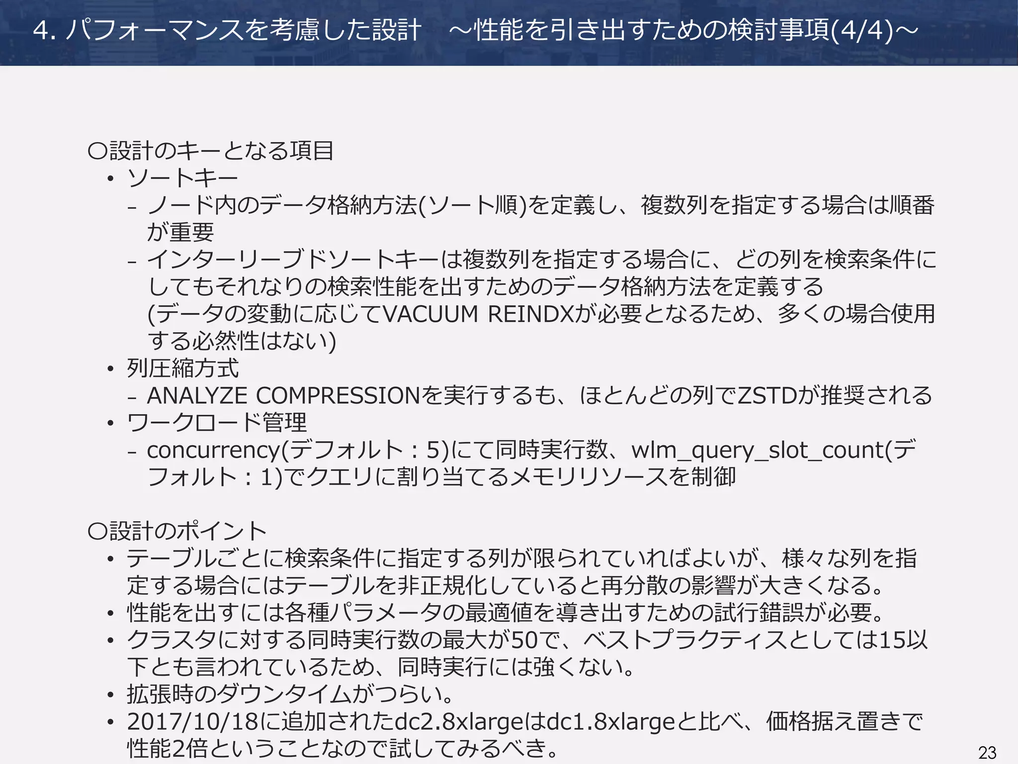 23
4. パフォーマンスを考慮した設計 ～性能を引き出すための検討事項(4/4)～
〇設計のキーとなる項目
• ソートキー
₋ ノード内のデータ格納方法(ソート順)を定義し、複数列を指定する場合は順番
が重要
₋ インターリーブドソートキーは複数列を指定する場合に、どの列を検索条件に
してもそれなりの検索性能を出すためのデータ格納方法を定義する
(データの変動に応じてVACUUM REINDXが必要となるため、多くの場合使用
する必然性はない)
• 列圧縮方式
₋ ANALYZE COMPRESSIONを実行するも、ほとんどの列でZSTDが推奨される
• ワークロード管理
₋ concurrency(デフォルト：5)にて同時実行数、wlm_query_slot_count(デ
フォルト：1)でクエリに割り当てるメモリリソースを制御
〇設計のポイント
• テーブルごとに検索条件に指定する列が限られていればよいが、様々な列を指
定する場合にはテーブルを非正規化していると再分散の影響が大きくなる。
• 性能を出すには各種パラメータの最適値を導き出すための試行錯誤が必要。
• クラスタに対する同時実行数の最大が50で、ベストプラクティスとしては15以
下とも言われているため、同時実行には強くない。
• 拡張時のダウンタイムがつらい。
• 2017/10/18に追加されたdc2.8xlargeはdc1.8xlargeと比べ、価格据え置きで
性能2倍ということなので試してみるべき。
 