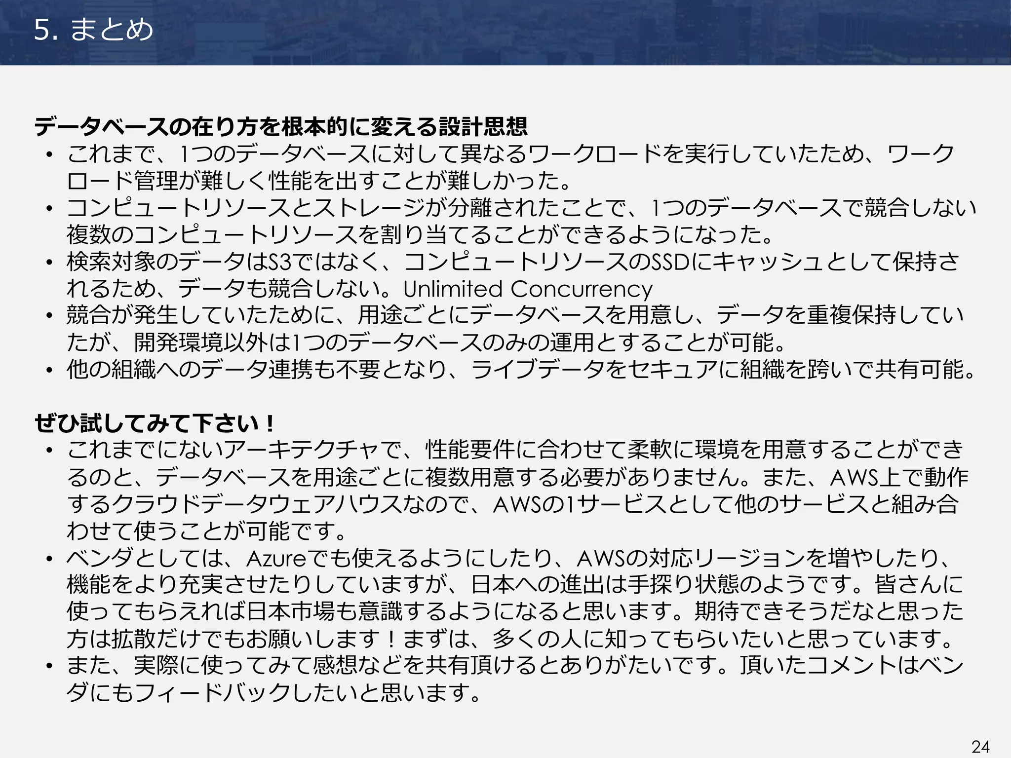 24
5. まとめ
データベースの在り方を根本的に変える設計思想
• これまで、1つのデータベースに対して異なるワークロードを実行していたため、ワーク
ロード管理が難しく性能を出すことが難しかった。
• コンピュートリソースとストレージが分離されたことで、1つのデータベースで競合しない
複数のコンピュートリソースを割り当てることができるようになった。
• 検索対象のデータはS3ではなく、コンピュートリソースのSSDにキャッシュとして保持さ
れるため、データも競合しない。Unlimited Concurrency
• 競合が発生していたために、用途ごとにデータベースを用意し、データを重複保持してい
たが、開発環境以外は1つのデータベースのみの運用とすることが可能。
• 他の組織へのデータ連携も不要となり、ライブデータをセキュアに組織を跨いで共有可能。
ぜひ試してみて下さい！
• これまでにないアーキテクチャで、性能要件に合わせて柔軟に環境を用意することができ
るのと、データベースを用途ごとに複数用意する必要がありません。また、AWS上で動作
するクラウドデータウェアハウスなので、AWSの1サービスとして他のサービスと組み合
わせて使うことが可能です。
• ベンダとしては、Azureでも使えるようにしたり、AWSの対応リージョンを増やしたり、
機能をより充実させたりしていますが、日本への進出は手探り状態のようです。皆さんに
使ってもらえれば日本市場も意識するようになると思います。期待できそうだなと思った
方は拡散だけでもお願いします！まずは、多くの人に知ってもらいたいと思っています。
• また、実際に使ってみて感想などを共有頂けるとありがたいです。頂いたコメントはベン
ダにもフィードバックしたいと思います。
 