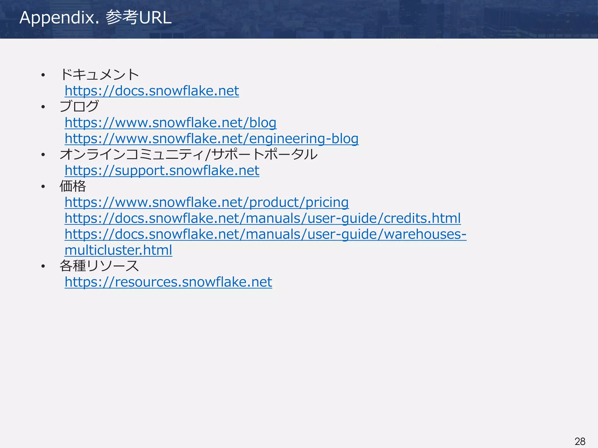 28
Appendix. 参考URL
• ドキュメント
https://docs.snowflake.net
• ブログ
https://www.snowflake.net/blog
https://www.snowflake.net/engineering-blog
• オンラインコミュニティ/サポートポータル
https://support.snowflake.net
• 価格
https://www.snowflake.net/product/pricing
https://docs.snowflake.net/manuals/user-guide/credits.html
https://docs.snowflake.net/manuals/user-guide/warehouses-
multicluster.html
• 各種リソース
https://resources.snowflake.net
 
