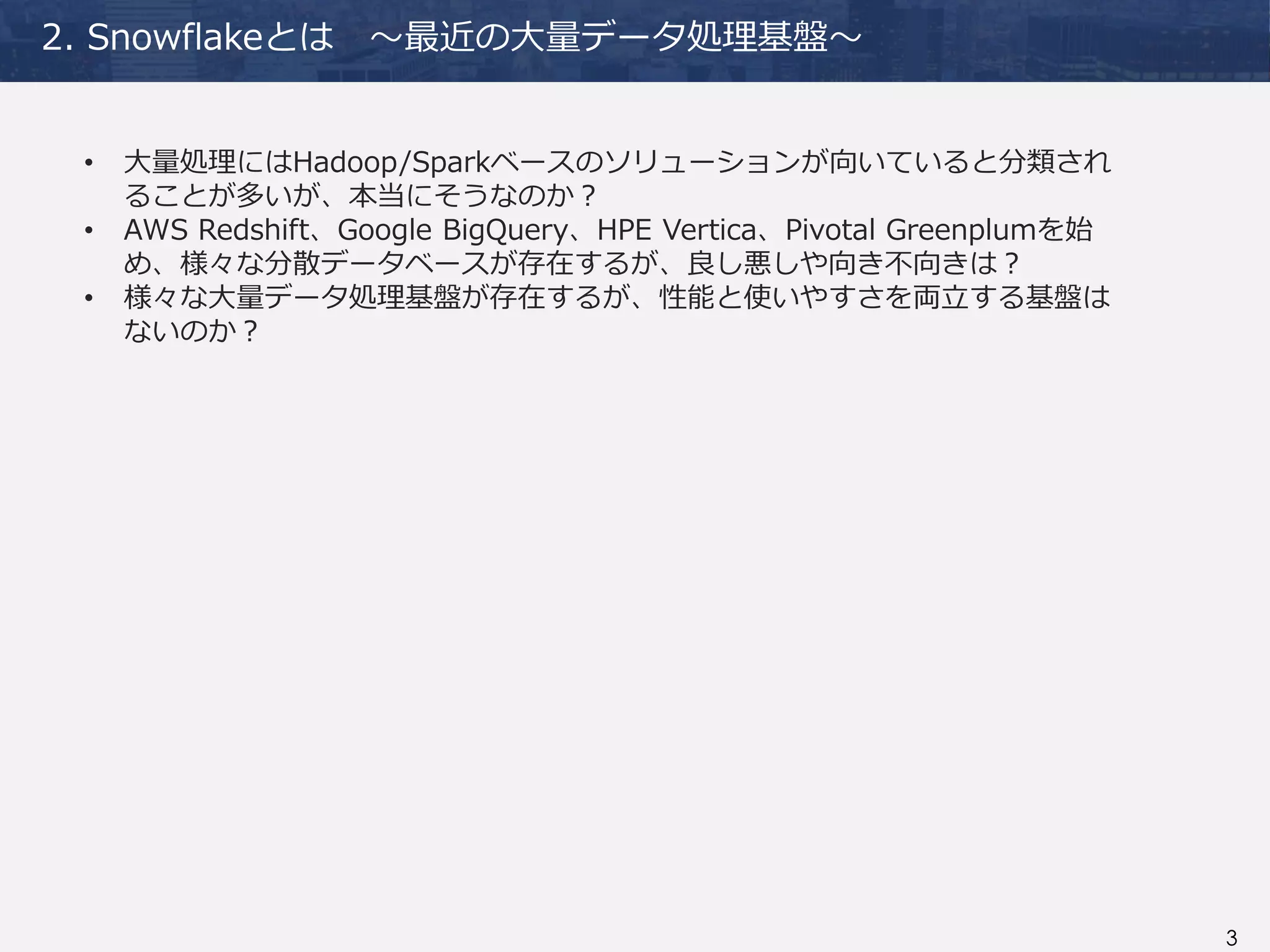 3
2. Snowflakeとは ～最近の大量データ処理基盤～
• 大量処理にはHadoop/Sparkベースのソリューションが向いていると分類され
ることが多いが、本当にそうなのか？
• AWS Redshift、Google BigQuery、HPE Vertica、Pivotal Greenplumを始
め、様々な分散データベースが存在するが、良し悪しや向き不向きは？
• 様々な大量データ処理基盤が存在するが、性能と使いやすさを両立する基盤は
ないのか？
 