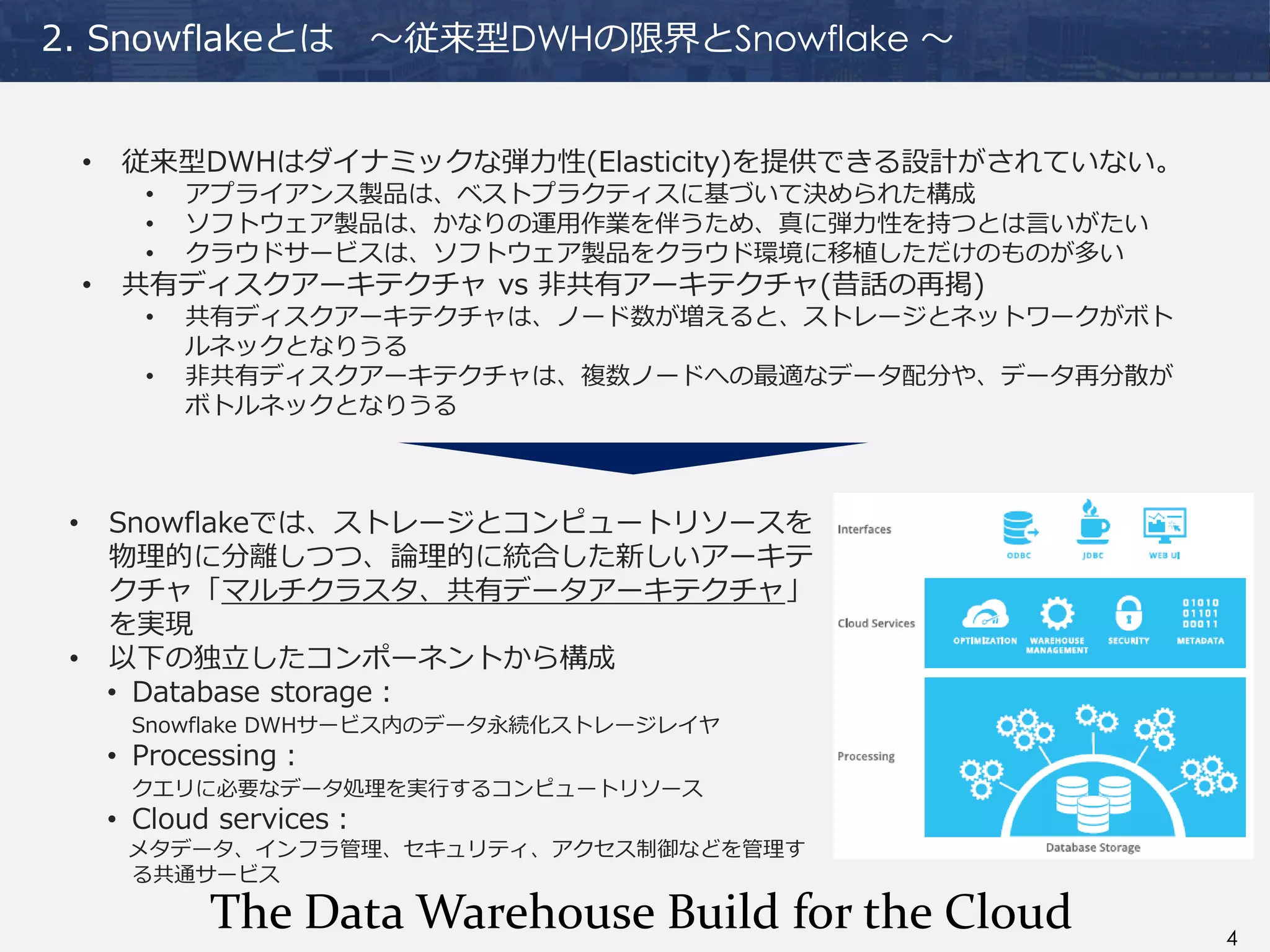4
2. Snowflakeとは ～従来型DWHの限界とSnowflake ～
• 従来型DWHはダイナミックな弾力性(Elasticity)を提供できる設計がされていない。
• アプライアンス製品は、ベストプラクティスに基づいて決められた構成
• ソフトウェア製品は、かなりの運用作業を伴うため、真に弾力性を持つとは言いがたい
• クラウドサービスは、ソフトウェア製品をクラウド環境に移植しただけのものが多い
• 共有ディスクアーキテクチャ vs 非共有アーキテクチャ(昔話の再掲)
• 共有ディスクアーキテクチャは、ノード数が増えると、ストレージとネットワークがボト
ルネックとなりうる
• 非共有ディスクアーキテクチャは、複数ノードへの最適なデータ配分や、データ再分散が
ボトルネックとなりうる
• Snowflakeでは、ストレージとコンピュートリソースを
物理的に分離しつつ、論理的に統合した新しいアーキテ
クチャ「マルチクラスタ、共有データアーキテクチャ」
を実現
• 以下の独立したコンポーネントから構成
• Database storage：
Snowflake DWHサービス内のデータ永続化ストレージレイヤ
• Processing：
クエリに必要なデータ処理を実行するコンピュートリソース
• Cloud services：
メタデータ、インフラ管理、セキュリティ、アクセス制御などを管理す
る共通サービス
The Data Warehouse Build for the Cloud
 