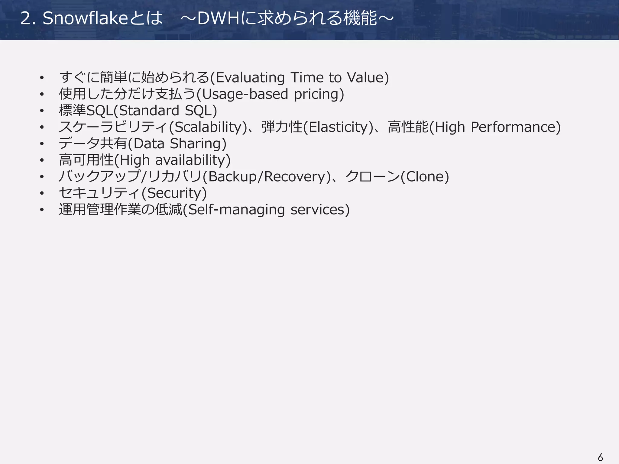 6
2. Snowflakeとは ～DWHに求められる機能～
• すぐに簡単に始められる(Evaluating Time to Value)
• 使用した分だけ支払う(Usage-based pricing)
• 標準SQL(Standard SQL)
• スケーラビリティ(Scalability)、弾力性(Elasticity)、高性能(High Performance)
• データ共有(Data Sharing)
• 高可用性(High availability)
• バックアップ/リカバリ(Backup/Recovery)、クローン(Clone)
• セキュリティ(Security)
• 運用管理作業の低減(Self-managing services)
 