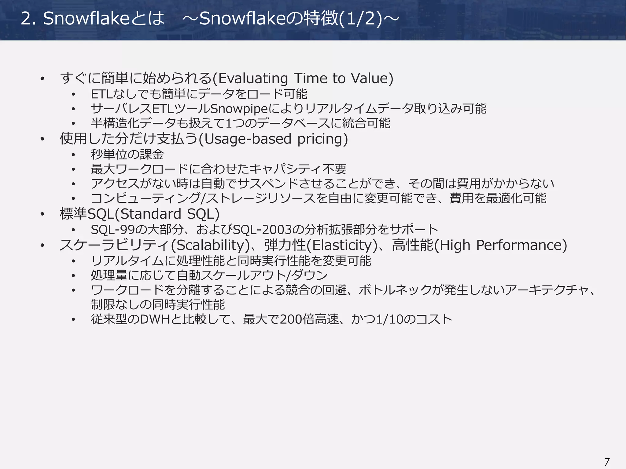7
2. Snowflakeとは ～Snowflakeの特徴(1/2)～
• すぐに簡単に始められる(Evaluating Time to Value)
• ETLなしでも簡単にデータをロード可能
• サーバレスETLツールSnowpipeによりリアルタイムデータ取り込み可能
• 半構造化データも扱えて1つのデータベースに統合可能
• 使用した分だけ支払う(Usage-based pricing)
• 秒単位の課金
• 最大ワークロードに合わせたキャパシティ不要
• アクセスがない時は自動でサスペンドさせることができ、その間は費用がかからない
• コンピューティング/ストレージリソースを自由に変更可能でき、費用を最適化可能
• 標準SQL(Standard SQL)
• SQL-99の大部分、およびSQL-2003の分析拡張部分をサポート
• スケーラビリティ(Scalability)、弾力性(Elasticity)、高性能(High Performance)
• リアルタイムに処理性能と同時実行性能を変更可能
• 処理量に応じて自動スケールアウト/ダウン
• ワークロードを分離することによる競合の回避、ボトルネックが発生しないアーキテクチャ、
制限なしの同時実行性能
• 従来型のDWHと比較して、最大で200倍高速、かつ1/10のコスト
 