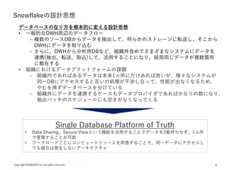 12
Snowflakeの設計思想
データベースの在り方を根本的に変える設計思想
• 一般的なDWH周辺のデータフロー
- 複数のソースDBからデータを抽出して、何らかのストレージに転送し、そこから
DWHにデータを取り込む
- さらに、DWHから分析用DBなど、組織外含めてさまざまなシステムにデータを
連携(抽出、転送、取込)して、活用することになり、結局同じデータが複数箇所
に散在する
• 組織におけるデータプラットフォームの課題
- 組織内であればあるデータは本来1ヵ所にだけあれば良いが、様々なシステムが
同一DBにアクセスすると互いの処理が干渉し合って、性能が出なくなるため、
やむを得ずデータベースを分けている
- 組織外にデータを連携するケースもデータプロバイダであればかなりの数になり、
抽出バッチのスケジュールにも空きがなくなってくる
Single Database Platform of Truth
• Data Sharing、Secure Viewという機能を活用することでデータを2重持ちせず、1ヵ所
で管理することが可能
• ワークロードごとにコンピュートリソースを用意することで、同一データにアクセスし
ても競合は発生しないアーキテクチャ
 