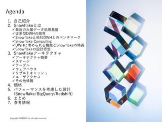 1
Agenda
1. 自己紹介
2. Snowflakeとは
最近の大量データ処理基盤
従来型DWHの限界
Snowflakeと他社DWHとのベンチマーク
Snowflake Computing
DWHに求められる機能とSnowflakeの特長
Snowflakeの設計思想
3. Snowflakeアーキテクチャ
アーキテクチャ概要
ステージ
テーブル
ウェアハウス
リザルトキャッシュ
ユーザアクセス
その他情報
4. 価格
5. パフォーマンスを考慮した設計
(Snowflake/BigQuery/Redshift)
6. まとめ
7. 参考情報
 