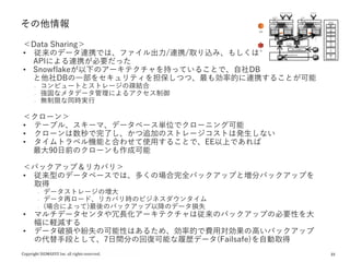23
その他情報
Staging Location(S3バケット) F
i
l
e
s
F
i
l
e
s
F
i
l
e
s
F
i
l
e
s
F
i
l
e
s
F
i
l
e
s
F
i
l
e
s
F
i
l
e
s
F
i
l
e
s
テーブル
(Object)
S3
EC2
ウェアハウス
S
S
D
(
パ
ー
テ
ィ
シ
ョ
ン
キ
ャ
ッ
シ
ュ
・
・
・
S
S
D
(
パ
ー
テ
ィ
シ
ョ
ン
キ
ャ
ッ
シ
ュ
)
ウェアハウス
S
S
D
(
パ
ー
テ
ィ
シ
ョ
ン
キ
ャ
ッ
シ
ュ
)
・
・
・
S
S
D
(
パ
ー
テ
ィ
シ
ョ
ン
キ
ャ
ッ
シ
ュ
)
・
・
・
リザルトキャッシュ
オンライ
ン用
Warehou
se
バッチ
用
Wareho
use リザルトキャッシュ クラウド
サービス
認証、
認可
イン
フラ
管理
Web
管理
ツー
ル
オプ
ティ
マイ
ザ
トラン
ザク
ショ
ン管
理
セ
キュ
リティ
ステージ(Object)
メタ
デー
タ
＜Data Sharing＞
• 従来のデータ連携では、ファイル出力/連携/取り込み、もしくは
APIによる連携が必要だった
• Snowflakeが以下のアーキテクチャを持っていることで、自社DB
と他社DBの一部をセキュリティを担保しつつ、最も効率的に連携することが可能
₋ コンピュートとストレージの疎結合
₋ 強固なメタデータ管理によるアクセス制御
₋ 無制限な同時実行
＜クローン＞
• テーブル、スキーマ、データベース単位でクローニング可能
• クローンは数秒で完了し、かつ追加のストレージコストは発生しない
• タイムトラベル機能と合わせて使用することで、EE以上であれば
最大90日前のクローンも作成可能
＜バックアップ＆リカバリ＞
• 従来型のデータベースでは、多くの場合完全バックアップと増分バックアップを
取得
₋ データストレージの増大
₋ データ再ロード、リカバリ時のビジネスダウンタイム
₋ (場合によって)最後のバックアップ以降のデータ損失
• マルチデータセンタや冗長化アーキテクチャは従来のバックアップの必要性を大
幅に軽減する
• データ破損や紛失の可能性はあるため、効率的で費用対効果の高いバックアップ
の代替手段として、7日間分の回復可能な履歴データ(Failsafe)を自動取得
 