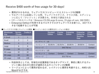 25
Receive $400 worth of free usage for 30-days!
• 費用がかかるのは、ウェアハウス(コンピュート)とストレージの2種類
• ウエアハウスは起動している間、ウェアハウスサイズ、クラスタ数、エディショ
ンに応じて「クレジット」が消費され、秒単位で課金される
• 1サーバのスペックは「Amazon C3.2XLarge 8 cores, 15 gigs of ram, 160 SSD」
• Enterprise Editionで利用できるマルチクラスタウェアハウスを使うと、10クラス
タまで起動することが可能
• 料金体系としては、秒単位の従量課金であるオンデマンド、事前に購入するクレ
ジット数に合わせた割引が適用されるキャパシティの2種類
• リージョンによって費用が変わるが、レイテンシと費用を考慮すると、AWS-US
Westがおすすめ
Warehouse
Size
Servers
/Cluster
Credits/h
X-Small 1 1
Small 2 2
Medium 4 4
Large 8 8
X-Large 16 16
2X-Large 32 32
3X-Large 64 64
4X-Large 128 128
Standard
Edition
Premier
Edition
Enterprise
Edition
Enterprise
Edition for
Sensitive
Data
Virtual
Private
Snowflake
オンデマンド – US
コンピュート $2.00/hr $2.25/hr $3.00/hr $4.00/hr Contact
ストレージ $40/TB/mo Contact
キャパシティ – US
コンピュート Contact Contact Contact Contact Contact
ストレージ $23/TB/mo Contact
■サーバ/クラスタ数とクレジットの関係 ■クレジットあたりの費用(USリージョンの場合)
 
