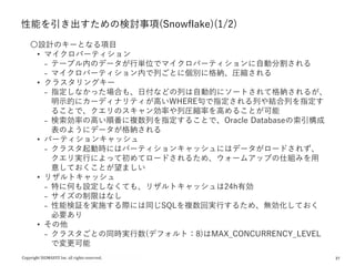 27
性能を引き出すための検討事項(Snowflake)(1/2)
〇設計のキーとなる項目
• マイクロパーティション
₋ テーブル内のデータが行単位でマイクロパーティションに自動分割される
₋ マイクロパーティション内で列ごとに個別に格納、圧縮される
• クラスタリングキー
₋ 指定しなかった場合も、日付などの列は自動的にソートされて格納されるが、
明示的にカーディナリティが高いWHERE句で指定される列や結合列を指定す
ることで、クエリのスキャン効率や列圧縮率を高めることが可能
₋ 検索効率の高い順番に複数列を指定することで、Oracle Databaseの索引構成
表のようにデータが格納される
• パーティションキャッシュ
₋ クラスタ起動時にはパーティションキャッシュにはデータがロードされず、
クエリ実行によって初めてロードされるため、ウォームアップの仕組みを用
意しておくことが望ましい
• リザルトキャッシュ
₋ 特に何も設定しなくても、リザルトキャッシュは24h有効
₋ サイズの制限はなし
₋ 性能検証を実施する際には同じSQLを複数回実行するため、無効化しておく
必要あり
• その他
₋ クラスタごとの同時実行数(デフォルト：8)はMAX_CONCURRENCY_LEVEL
で変更可能
 