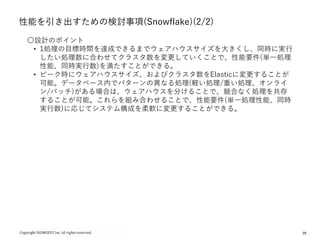 28
性能を引き出すための検討事項(Snowflake)(2/2)
〇設計のポイント
• 1処理の目標時間を達成できるまでウェアハウスサイズを大きくし、同時に実行
したい処理数に合わせてクラスタ数を変更していくことで、性能要件(単一処理
性能、同時実行数)を満たすことができる。
• ピーク時にウェアハウスサイズ、およびクラスタ数をElasticに変更することが
可能。データベース内でパターンの異なる処理(軽い処理/重い処理、オンライ
ン/バッチ)がある場合は、ウェアハウスを分けることで、競合なく処理を共存
することが可能。これらを組み合わせることで、性能要件(単一処理性能、同時
実行数)に応じてシステム構成を柔軟に変更することができる。
 