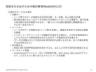 30
性能を引き出すための検討事項(Redshift)(1/2)
〇設計のキーとなる項目
• 分散キー
₋ ノード間でのデータ格納方法(EVEN分散、キー分散、ALL分散)を定義
₋ 再分散を避けるようなデータの持ち方を検討しておくことが重要で、実行計画
で再分散の状況を確認できるが、一番つらいのはDS_BCAST_INNER(全ノー
ドにデータをコピー)
• ソートキー
₋ ノード内のデータ格納方法(ソート順)を定義し、複数列を指定する場合は順番
が重要
₋ インターリーブドソートキーは複数列を指定する場合に、どの列を検索条件に
してもそれなりの検索性能を出すためのデータ格納方法を定義する
(データの変動に応じてVACUUM REINDXが必要となるため、多くの場合使用
する必然性はない)
• 列圧縮方式
₋ ANALYZE COMPRESSIONを実行するも、ほとんどの列でZSTDが推奨される
• ワークロード管理
₋ concurrency(デフォルト：5)にて同時実行数、wlm_query_slot_count(デフォ
ルト：1)でクエリに割り当てるメモリリソースを制御
 