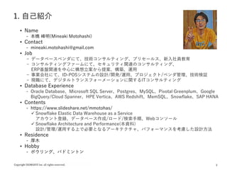 3
1. 自己紹介
• Name
- 本橋 峰明(Mineaki Motohashi)
• Contact
- mineaki.motohashi@gmail.com
• Job
- データベースベンダにて、技術コンサルティング、プリセールス、新入社員教育
- コンサルティングファームにて、セキュリティ関連のコンサルティング、
ERP基盤関連を中心に構想立案から提案、構築、運用
- 事業会社にて、ID-POSシステムの設計/開発/運用、プロジェクト/ベンダ管理、技術検証
- 現職にて、デジタルトランスフォーメーションに関するITコンサルティング
• Database Experience
- Oracle Database、Microsoft SQL Server、Postgres、MySQL、Pivotal Greenplum、Google
BigQuery/Cloud Spanner、HPE Vertica、AWS Redshift、MemSQL、Snowflake、SAP HANA
• Contents
- https://www.slideshare.net/mmotohas/
 Snowflake Elastic Data Warehouse as a Service
アカウント登録、データベース作成/ロード/検索手順、Webコンソール
 Snowflake Architecture and Performance(本資料)
設計/管理/運用する上で必要となるアーキテクチャ、パフォーマンスを考慮した設計方法
• Residence
- 厚木
• Hobby
- ボウリング、バドミントン
 