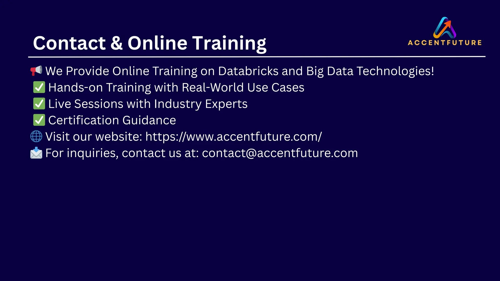 Contact & Online Training
📢We Provide Online Training on Databricks and Big Data Technologies!
✅Hands-on Training with Real-World Use Cases
✅Live Sessions with Industry Experts
✅Certification Guidance
🌐Visit our website: https://www.accentfuture.com/
📩For inquiries, contact us at: contact@accentfuture.com
 