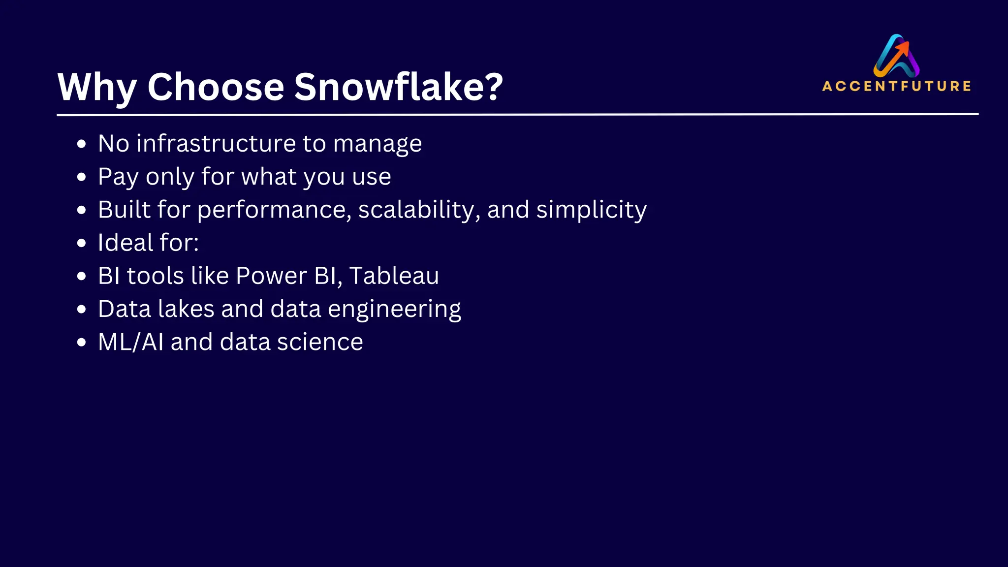 Why Choose Snowflake?
No infrastructure to manage
Pay only for what you use
Built for performance, scalability, and simplicity
Ideal for:
BI tools like Power BI, Tableau
Data lakes and data engineering
ML/AI and data science
 