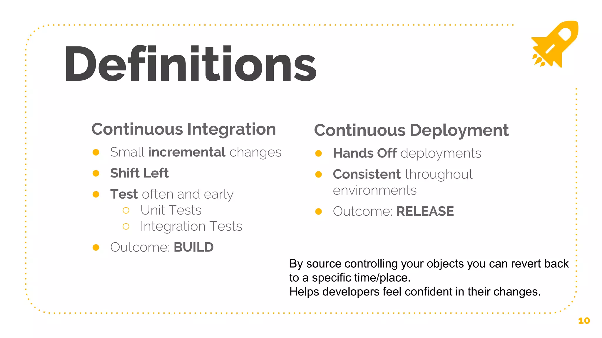 Continuous Integration
● Small incremental changes
● Shift Left
● Test often and early
○ Unit Tests
○ Integration Tests
● Outcome: BUILD
Definitions
Continuous Deployment
● Hands Off deployments
● Consistent throughout
environments
● Outcome: RELEASE
10
By source controlling your objects you can revert back
to a specific time/place.
Helps developers feel confident in their changes.
 