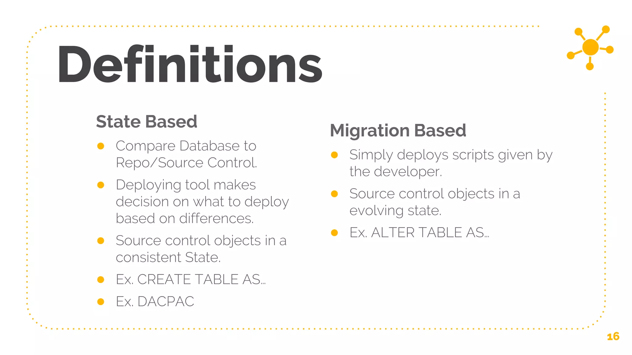 State Based
● Compare Database to
Repo/Source Control.
● Deploying tool makes
decision on what to deploy
based on differences.
● Source control objects in a
consistent State.
● Ex. CREATE TABLE AS…
● Ex. DACPAC
Definitions
Migration Based
● Simply deploys scripts given by
the developer.
● Source control objects in a
evolving state.
● Ex. ALTER TABLE AS…
16
 
