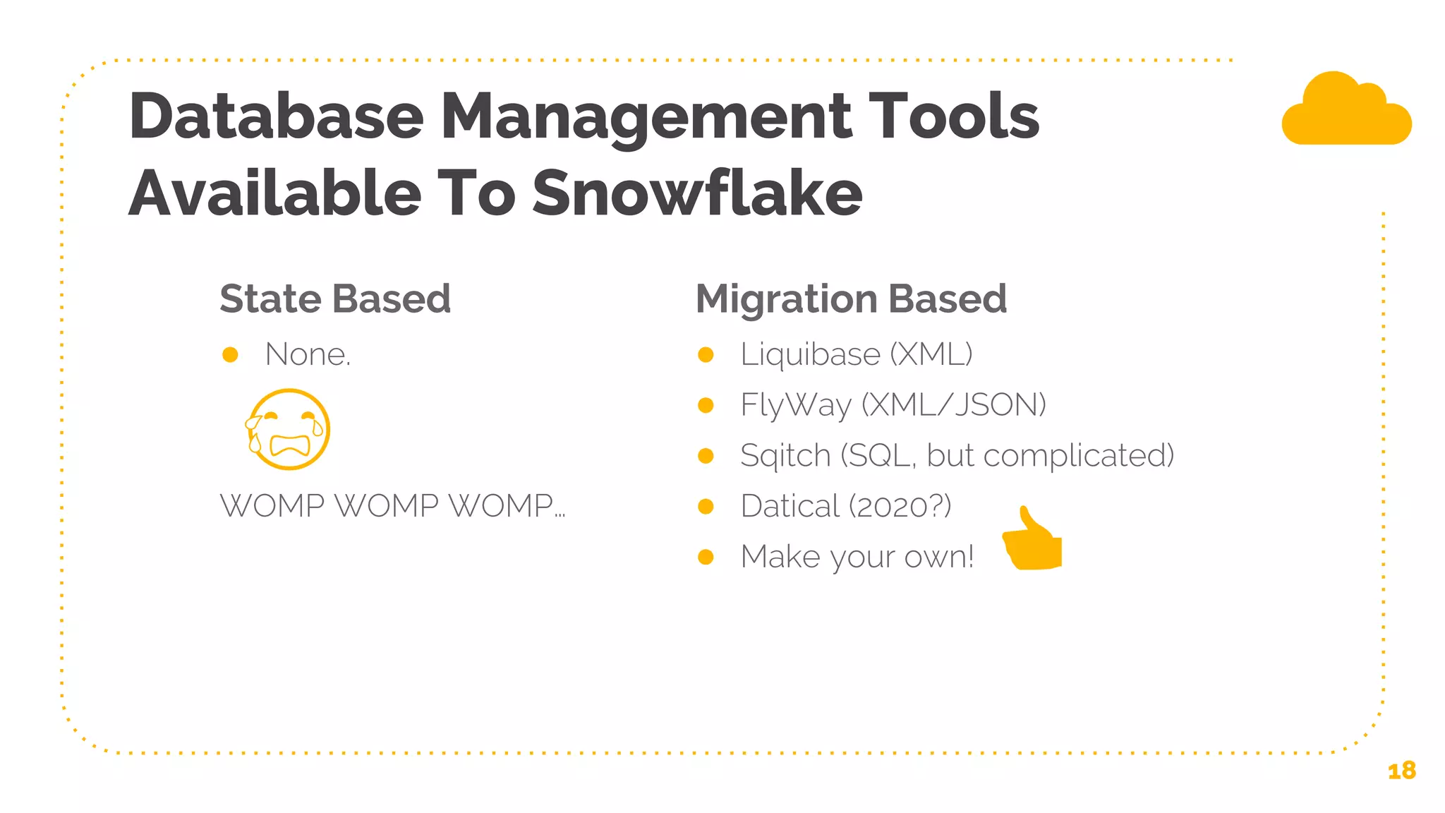 State Based
● None.
WOMP WOMP WOMP…
Database Management Tools
Available To Snowflake
Migration Based
● Liquibase (XML)
● FlyWay (XML/JSON)
● Sqitch (SQL, but complicated)
● Datical (2020?)
● Make your own!
18
😭
👍
 