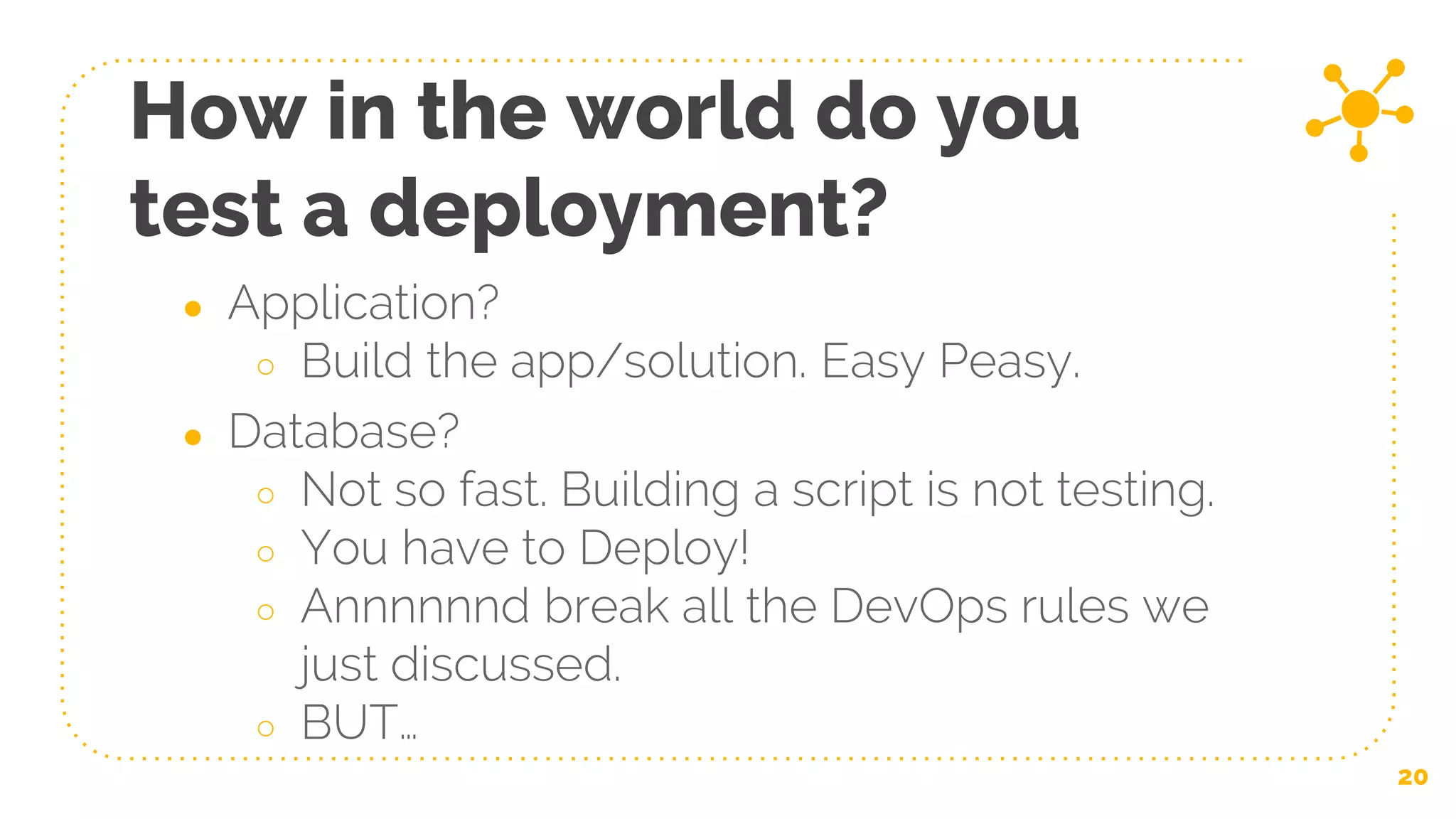 ● Application?
○ Build the app/solution. Easy Peasy.
● Database?
○ Not so fast. Building a script is not testing.
○ You have to Deploy!
○ Annnnnnd break all the DevOps rules we
just discussed.
○ BUT…
How in the world do you
test a deployment?
20
 
