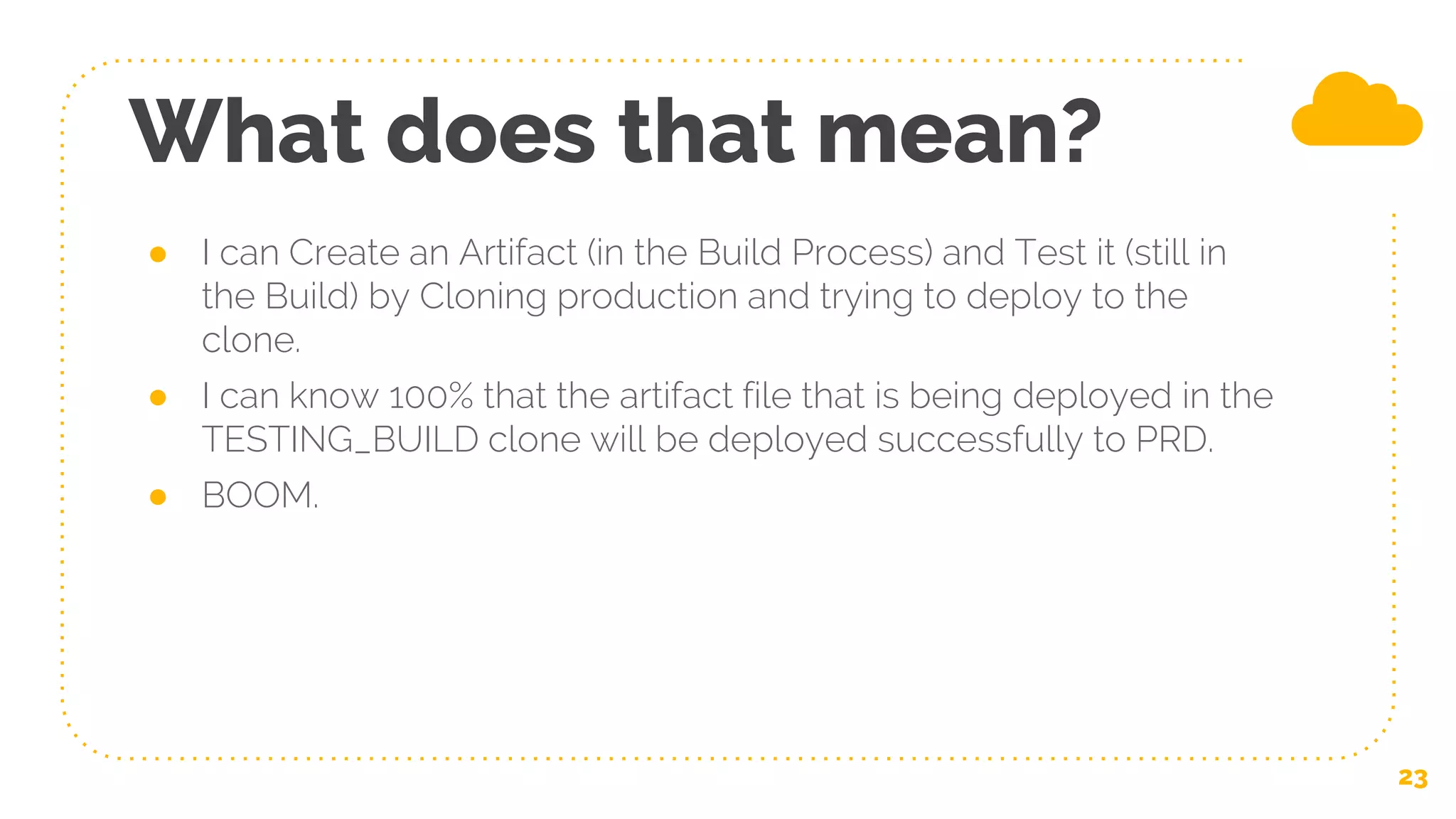 What does that mean?
23
● I can Create an Artifact (in the Build Process) and Test it (still in
the Build) by Cloning production and trying to deploy to the
clone.
● I can know 100% that the artifact file that is being deployed in the
TESTING_BUILD clone will be deployed successfully to PRD.
● BOOM.
 