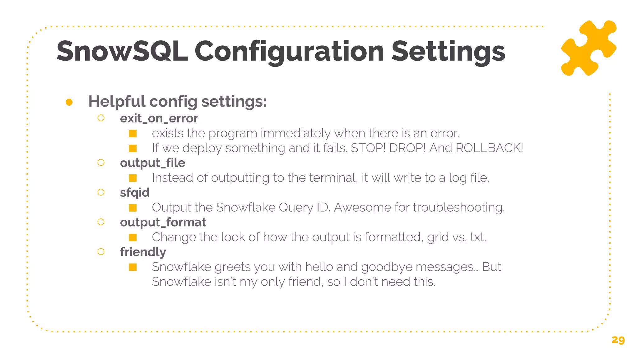 SnowSQL Configuration Settings
29
● Helpful config settings:
○ exit_on_error
■ exists the program immediately when there is an error.
■ If we deploy something and it fails. STOP! DROP! And ROLLBACK!
○ output_file
■ Instead of outputting to the terminal, it will write to a log file.
○ sfqid
■ Output the Snowflake Query ID. Awesome for troubleshooting.
○ output_format
■ Change the look of how the output is formatted, grid vs. txt.
○ friendly
■ Snowflake greets you with hello and goodbye messages… But
Snowflake isn’t my only friend, so I don’t need this.
 