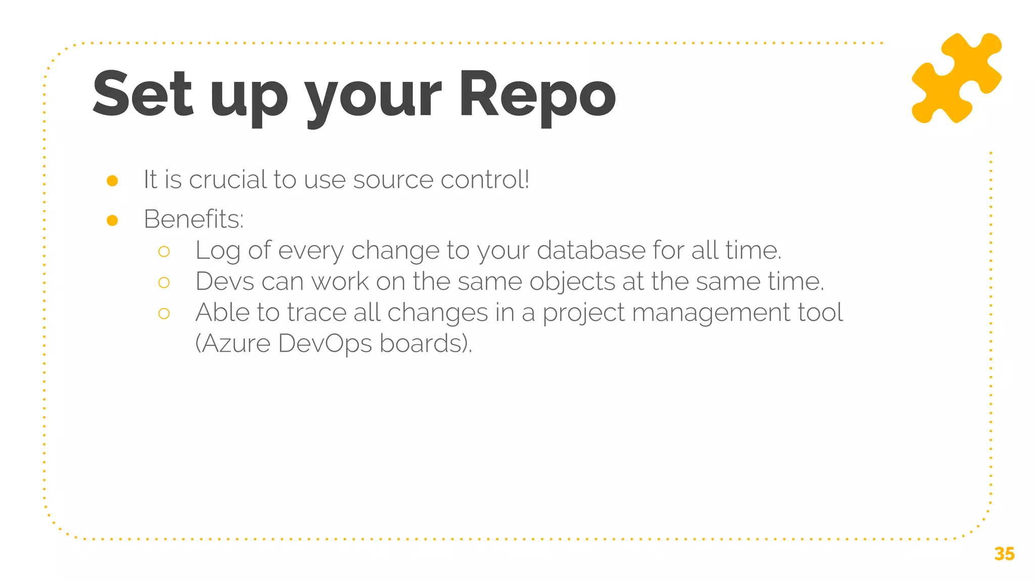 Set up your Repo
35
● It is crucial to use source control!
● Benefits:
○ Log of every change to your database for all time.
○ Devs can work on the same objects at the same time.
○ Able to trace all changes in a project management tool
(Azure DevOps boards).
 