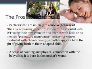 The Pros
• Partners who are unlikely to conceive(because of
*the risk of passing genetic disorders *unsuccessful with
IVF using their own gametes *no ovaries with little or no
menses *premature menopause *surgery or cancer
treatment with chemotherapy,radiotherapy)can have the
gift of giving birth to their adopted child.
• A sense of bonding and physical connection with the
baby since it is born in the mother‟s womb.
 