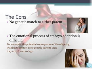 The Cons
• No genetic match to either parent.
• The emotional process of embryo adoption is
difficult.
For example, the potential consequence of the offspring
wishing to contact their genetic parents once
they are 18 years of age.
 